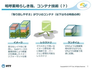 6Copyright©2019 NTT Corp. All Rights Reserved.
嗚呼素晴らしき哉、コンテナ技術（？）
「取り回しやすさ」がウリのコンテナ（以下はその特長の例）
差分をレイヤ状に保
持し、hashベースの
重複排除により軽量
さを意識したイメー
ジフォーマット仕様
クラスタ上で用いる
イメージ群を統一的
に格納でき、バー
ジョン管理も可能な
レジストリ
VMのような隔離環
境を持ちながらも、
VMよりも軽量で高
速に起動。
イメージ レジストリ ランタイム
 