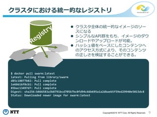9Copyright©2019 NTT Corp. All Rights Reserved.
クラスタにおける統一的なレジストリ
 クラスタ全体の統一的なイメージのソー
スになる
 シンプルなAPI群をもち、イメージのダウ
ンロードやアップロードが可能。
 ハッシュ値をベースにしたコンテンツへ
のアクセス方式により、そのコンテンツ
の正しさを検証することができる。
$ docker pull swarm:latest
latest: Pulling from library/swarm
d85c18077b82: Pull complete
1e6bb16f8cb1: Pull complete
85bac13497d7: Pull complete
Digest: sha256:b866583a3b8791bcd705b7bc0fd94c66b695a1a2dbaeb5f59ed29940e5015dc8
Status: Downloaded newer image for swarm:latest
 