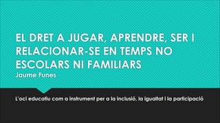 EL DRET A JUGAR, APRENDRE, SER I
RELACIONAR-SE EN TEMPS NO
ESCOLARS NI FAMILIARS
Jaume Funes
L’oci educatiu com a instrume...