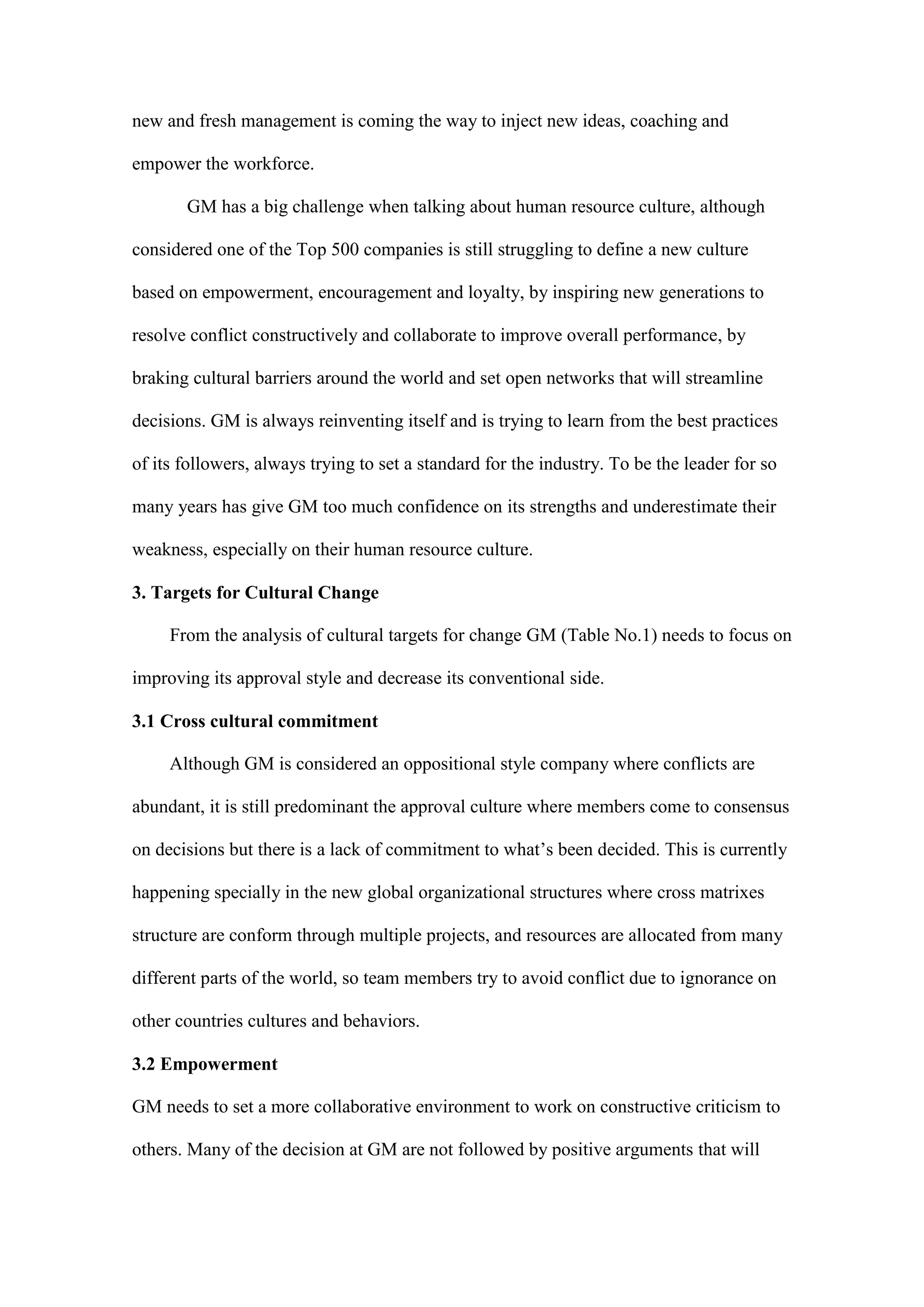 new and fresh management is coming the way to inject new ideas, coaching and

empower the workforce.

       GM has a big challenge when talking about human resource culture, although

considered one of the Top 500 companies is still struggling to define a new culture

based on empowerment, encouragement and loyalty, by inspiring new generations to

resolve conflict constructively and collaborate to improve overall performance, by

braking cultural barriers around the world and set open networks that will streamline

decisions. GM is always reinventing itself and is trying to learn from the best practices

of its followers, always trying to set a standard for the industry. To be the leader for so

many years has give GM too much confidence on its strengths and underestimate their

weakness, especially on their human resource culture.

3. Targets for Cultural Change

     From the analysis of cultural targets for change GM (Table No.1) needs to focus on

improving its approval style and decrease its conventional side.

3.1 Cross cultural commitment

     Although GM is considered an oppositional style company where conflicts are

abundant, it is still predominant the approval culture where members come to consensus

on decisions but there is a lack of commitment to what’s been decided. This is currently

happening specially in the new global organizational structures where cross matrixes

structure are conform through multiple projects, and resources are allocated from many

different parts of the world, so team members try to avoid conflict due to ignorance on

other countries cultures and behaviors.

3.2 Empowerment

GM needs to set a more collaborative environment to work on constructive criticism to

others. Many of the decision at GM are not followed by positive arguments that will
 