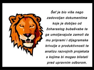 Šef je bio više nego
zadovoljan dokumentima
koje je dobijao od
žoharastog bubašvabe te
ga umoljavajuće zamoli da
mu pripremi i dijagramske
krivulje o produktivnosti te
analizu razvojnih projekata
s kojima bi mogao blistati
pred upravnim odborom.
 
