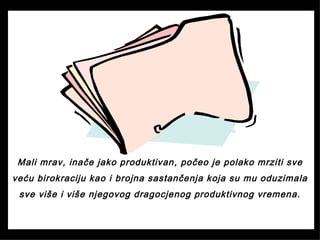 Mali mrav, inače jako produktivan, počeo je polako mrziti sve
veću birokraciju kao i brojna sastančenja koja su mu oduzimala
sve više i više njegovog dragocjenog produktivnog vremena.
 