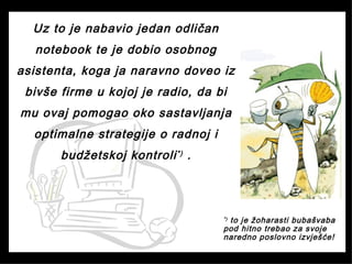 Uz to je nabavio jedan odličan
notebook te je dobio osobnog
asistenta, koga ja naravno doveo iz
bivše firme u kojoj je radio, da bi
mu ovaj pomogao oko sastavljanja
optimalne strategije o radnoj i
budžetskoj kontroli*)
.
*) to je žoharasti bubašvaba
pod hitno trebao za svoje
naredno poslovno izvješće!
 