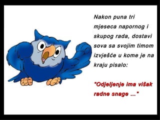Nakon puna tri
mjeseca napornog i
skupog rada, dostavi
sova sa svojim timom
izvješće u kome je na
kraju pisalo:
““Odjeljenje ima višakOdjeljenje ima višak
radne snage …”radne snage …”
 