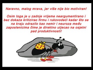 Naravno, malog mrava, jer više nije bio motiviran!
Osim toga je u zadnje vrijeme neargumentirano i
bez dokaza kritizirao firmu i rukovodeći kadar što se
na kraju odrazilo kao nemir i neuroza među
zaposlenicima čime je direktno utjecao na osjetni
pad produktivnosti!
 