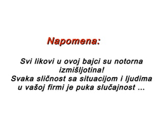 Napomena:Napomena:
Svi likovi u ovoj bajci su notornaSvi likovi u ovoj bajci su notorna
izmišljotina!izmišljotina!
Svaka sličnost sa situacijom i ljudimaSvaka sličnost sa situacijom i ljudima
u vašoj firmi je puka slučajnost …u vašoj firmi je puka slučajnost …
 