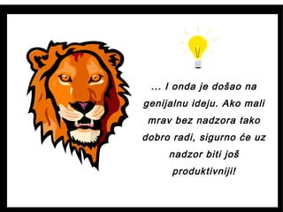 ... I onda je došao na
genijalnu ideju. Ako mali
mrav bez nadzora tako
dobro radi, sigurno će uz
nadzor biti još
produktivniji!
 