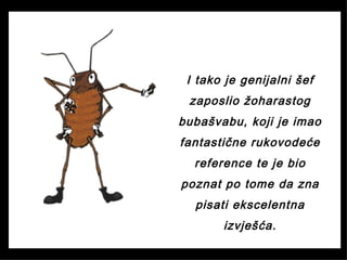 I tako je genijalni šef
zaposlio žoharastog
bubašvabu, koji je imao
fantastične rukovodeće
reference te je bio
poznat po tome da zna
pisati ekscelentna
izvješća.
 