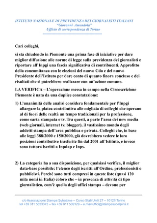 ISTITUTO NAZIONALE DI PREVIDENZA DEI GIORNALISTI ITALIANI
“Giovanni Amendola”
Ufficio di corrispondenza di Torino
------------------------------------------------
Cari colleghi,
si sta chiudendo in Piemonte una prima fase di iniziative per dare
miglior diffusione alle norme di legge sulla previdenza dei giornalisti e
riportare all’Inpgi una fascia significativa di contribuenti. Approfitto
della concomitanza con le elezioni del nuovo Cda e del nuovo
Presidente dell’Istituto per dare conto di quanto finora concluso e dei
risultati che si potrebbero realizzare con un’azione comune.
LA VERIFICA – L’operazione messa in campo nella Circoscrizione
Piemonte è nata da una duplice constatazione:
1) L’unanimità delle analisi considera fondamentale per l’Inpgi
allargare la platea contributiva alle migliaia di colleghi che operano
al di fuori delle realtà un tempo tradizionali per la professione,
come carta stampata e tv. Tra questi, a parte l’area dei new media
(web giornali, internet tv, blogger), il vastissimo mondo degli
addetti stampa dell’area pubblica e privata. Colleghi che, in base
alle leggi 388/2000 e 150/2000, già dovrebbero vedere le loro
posizioni contributive trasferite fin dal 2001 all’Istituto, e invece
sono tuttora iscritti a Inpdap e Inps.
2) La categoria ha a sua disposizione, per qualsiasi verifica, il miglior
data-base possibile: l’elenco degli iscritti all’Ordine, professionisti o
pubblicisti. Perché sono tutti compresi in queste liste (quasi 120
mila nomi in Italia) coloro che – in presenza di attività di tipo
giornalistico, com'è quella degli uffici stampa – devono per
c/o Associazione Stampa Subalpina – Corso Stati Uniti 27 – 10128 Torino
tel +39 011 5623373 – fax +39 011 539129 – e.mail uffici@stampasubalpina.it
 