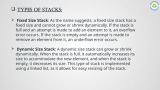  Types of Stacks:
 Fixed Size Stack: As the name suggests, a fixed size stack has a
fixed size and cannot grow or shrink dynamically. If the stack is
full and an attempt is made to add an element to it, an overflow
error occurs. If the stack is empty and an attempt is made to
remove an element from it, an underflow error occurs.
 Dynamic Size Stack: A dynamic size stack can grow or shrink
dynamically. When the stack is full, it automatically increases its
size to accommodate the new element, and when the stack is
empty, it decreases its size. This type of stack is implemented
using a linked list, as it allows for easy resizing of the stack.
 