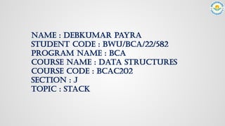 NAME : DEBKUMAR PAYRA
STUDENT CODE : BWU/BCA/22/582
PROGRAM NAME : BCA
COURSE NAME : DATA STRUCTURES
COURSE CODE : BCAC202
SECTION : J
TOPIC : STACK
 