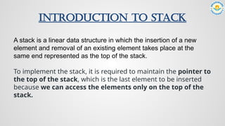 Introduction to Stack
A stack is a linear data structure in which the insertion of a new
element and removal of an existing element takes place at the
same end represented as the top of the stack.
To implement the stack, it is required to maintain the pointer to
the top of the stack, which is the last element to be inserted
because we can access the elements only on the top of the
stack.
 