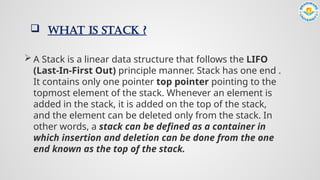  WHAT IS STACK ?
 A Stack is a linear data structure that follows the LIFO
(Last-In-First Out) principle manner. Stack has one end .
It contains only one pointer top pointer pointing to the
topmost element of the stack. Whenever an element is
added in the stack, it is added on the top of the stack,
and the element can be deleted only from the stack. In
other words, a stack can be defined as a container in
which insertion and deletion can be done from the one
end known as the top of the stack.
 