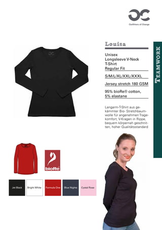 12-1708 TCX
Cystal Rose
11-0601 TCX
Bright White
19-1763 TCX
Formula One
19-0303 TCX
Jet Black
19-4023 TCX
Blue Nights
Louisa
Unisex
Longsleeve V-Neck
T-Shirt
Regular Fit
S/M/L/XL/XXL/XXXL
Jersey stretch 180 GSM
95% bioRe® cotton,
5% elastane
Langarm-T-Shirt aus ge-
kämmter Bio- Stretchbaum-
wolle für angenehmen Trage-
komfort, V-Kragen in Rippe,
bequem körpernah geschnit-
ten, hoher Qualitätsstandard
Organic Cotton
M
Cystal Rose
Bright White Formula One
Jet Black Blue Nights
T
eamwork
 