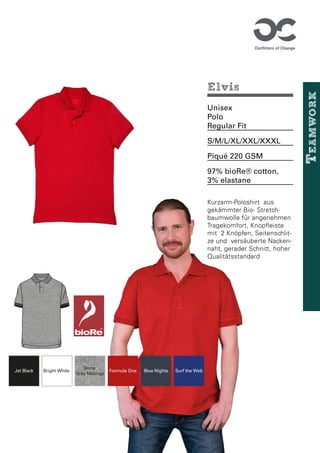 12-1708 TCX
Cystal Rose
11-0601 TCX
Bright White
19-1763 TCX
Formula One
19-0303 TCX
Jet Black
19-4023 TCX
Blue Nights
67835B Stone
Grey Melange
Bright White Formula One
Jet Black Blue Nights
Stone
Grey Melange
Surf the Web
Elvis
Unisex
Polo
Regular Fit
S/M/L/XL/XXL/XXXL
Piqué 220 GSM
97% bioRe® cotton,
3% elastane
Kurzarm-Poloshirt aus
gekämmter Bio- Stretch-
baumwolle für angenehmen
Tragekomfort, Knopfleiste
mit 2 Knöpfen, Seitenschlit-
ze und versäuberte Nacken-
naht, gerader Schnitt, hoher
Qualitätsstandard
12-1708 TCX
Cystal Rose
11-0601 TCX
Bright White
19-1763 TCX
Formula One
19-0303 TCX
Jet Black
19-4023 TCX
Blue Nights
67835B Stone
Grey Melange
Bright White Formula One
Jet Black Blue Nights
Stone
Grey Melange
Surf the Web
T
eamwork
 