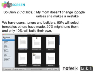 Solution 2 (not kids) : My mom doesn’t change igoogle  unless she makes a mistake We have users, tuners and builders. 90% will select templates others have made. 20% might tune them and only 10% will build their own. 
