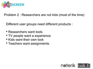 Problem 2 : Researchers are not kids (most of the time) Different user groups need different products :  Researchers want tools TV people want a experience Kids want their own look Teachers want assignments.  