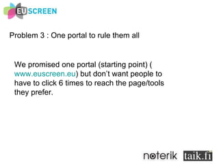 Problem 3 : One portal to rule them all We promised one portal (starting point) ( www.euscreen.eu ) but don’t want people to  have to click 6 times to reach the page/tools  they prefer. 