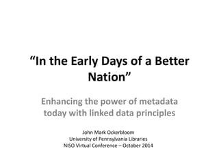 “In the Early Days of a Better 
Nation” 
Enhancing the power of metadata 
today with linked data principles 
John Mark Ockerbloom 
University of Pennsylvania Libraries 
NISO Virtual Conference – October 2014 
 