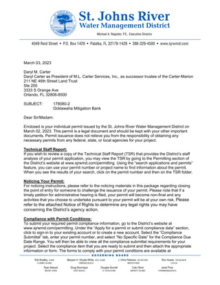 March 03, 2023
Daryl M. Carter
Daryl Carter as President of M.L. Carter Services, Inc., as successor trustee of the Carter-Marion
211 NE 46th Street Land Trust
Ste 200
3333 S Orange Ave
Orlando, FL 32806-8500
SUBJECT: 178080-2
Ocklawaha Mitigation Bank
Dear Sir/Madam:
Enclosed is your individual permit issued by the St. Johns River Water Management District on
March 02, 2023. This permit is a legal document and should be kept with your other important
documents. Permit issuance does not relieve you from the responsibility of obtaining any
necessary permits from any federal, state, or local agencies for your project.
Technical Staff Report:
If you wish to review a copy of the Technical Staff Report (TSR) that provides the District’s staff
analysis of your permit application, you may view the TSR by going to the Permitting section of
the District’s website at www.sjrwmd.com/permitting. Using the “search applications and permits”
feature, you can use your permit number or project name to find information about the permit.
When you see the results of your search, click on the permit number and then on the TSR folder.
Noticing Your Permit:
For noticing instructions, please refer to the noticing materials in this package regarding closing
the point of entry for someone to challenge the issuance of your permit. Please note that if a
timely petition for administrative hearing is filed, your permit will become non-final and any
activities that you choose to undertake pursuant to your permit will be at your own risk. Please
refer to the attached Notice of Rights to determine any legal rights you may have
concerning the District’s agency action.
Compliance with Permit Conditions:
To submit your required permit compliance information, go to the District’s website at
www.sjrwmd.com/permitting. Under the “Apply for a permit or submit compliance data” section,
click to sign-in to your existing account or to create a new account. Select the “Compliance
Submittal” tab, enter your permit number, and select “No Specific Date” for the Compliance Due
Date Range. You will then be able to view all the compliance submittal requirements for your
project. Select the compliance item that you are ready to submit and then attach the appropriate
information or form. The forms to comply with your permit conditions are available at
 