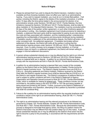 Notice Of Rights
2. Please be advised that if you wish to dispute this District decision, mediation may be
available and that choosing mediation does not affect your right to an administrative
hearing. If you wish to request mediation, you must do so in a timely-filed petition. If all
parties, including the District, agree to the details of the mediation procedure, in writing,
within 10 days after the time period stated in the announcement for election of an
administrative remedy under Sections 120.569 and 120.57, Florida Statutes, the time
limitations imposed by Sections 120.569 and 120.57, Florida Statutes, shall be tolled to
allow mediation of the disputed District decision. The mediation must be concluded within
60 days of the date of the parties’ written agreement, or such other timeframe agreed to
by the parties in writing. Any mediation agreement must include provisions for selecting a
mediator, a statement that each party shall be responsible for paying its pro-rata share of
the costs and fees associated with mediation, and the mediating parties’ understanding
regarding the confidentiality of discussions and documents introduced during mediation.
If mediation results in settlement of the administrative dispute, the District will enter a final
order consistent with the settlement agreement. If mediation terminates without
settlement of the dispute, the District will notify all the parties in writing that the
administrative hearing process under Sections 120.569 and 120.57, Florida Statutes, is
resumed. Even if a party chooses not to engage in formal mediation, or if formal
mediation does not result in a settlement agreement, the District will remain willing to
engage in informal settlement discussions.
3. A person whose substantial interests are or may be affected has the right to an informal
administrative hearing pursuant to Sections 120.569 and 120.57(2), Florida Statutes,
where no material facts are in dispute. A petition for an informal hearing must also
comply with the requirements set forth in Rule 28-106.301, Florida Administrative Code.
4. A petition for an administrative hearing is deemed filed upon receipt of the complete
petition by the District Clerk at the District Headquarters in Palatka, Florida during the
District’s regular business hours. The District’s regular business hours are 8:00 a.m. –
5:00 p.m., excluding weekends and District holidays. Petitions received by the District
Clerk after the District’s regular business hours shall be deemed filed as of 8:00 a.m. on
the District’s next regular business day. The District’s acceptance of petitions filed by e-
mail is subject to certain conditions set forth in the District’s Statement of Agency
Organization and Operation (issued pursuant to Rule 28-101.001, Florida Administrative
Code), which is available for viewing at sjrwmd.com. These conditions include, but are
not limited to, the petition being in the form of a PDF or TIFF file and being capable of
being stored and printed by the District. Further, pursuant to the District’s Statement of
Agency Organization and Operation, attempting to file a petition by facsimile is prohibited
and shall not constitute filing.
5. Failure to file a petition for an administrative hearing within the requisite timeframe shall
constitute a waiver of the right to an administrative hearing. (Rule 28-106.111, Florida
Administrative Code).
6. The right to an administrative hearing and the relevant procedures to be followed are
governed by Chapter 120, Florida Statutes, Chapter 28-106, Florida Administrative Code,
and Rule 40C-1.1007, Florida Administrative Code. Because the administrative hearing
process is designed to formulate final agency action, the filing of a petition means the
District’s final action may be different from the position taken by it in this notice. A person
whose substantial interests are or may be affected by the District’s final action has the
right to become a party to the proceeding, in accordance with the requirements set forth
above.
 