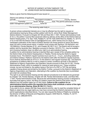 NOTICE OF AGENCY ACTION TAKEN BY THE
ST. JOHNS RIVER WATER MANAGEMENT DISTRICT
Notice is given that the following permit was issued on ____________________:
(Name and address of applicant)______________________________________
permit#____________________. The project is located in _____________County, Section
________, Township ________ South, Range ________ East. The permit authorizes a surface
water management system on ________ acres for
_____________________________________________________________ known as
____________________. The receiving water body is ________________.
A person whose substantial interests are or may be affected has the right to request an
administrative hearing by filing a written petition with the St. Johns River Water Management
District (District). Pursuant to Chapter 28-106 and Rule 40C-1.1007, Florida Administrative Code
(F.A.C.), the petition must be filed (received) either by delivery at the office of the District Clerk at
District Headquarters, P.O. Box 1429, Palatka FL 32178-1429 (4049 Reid St, Palatka, FL 32177)
or by e-mail with the District Clerk at Clerk@sjrwmd.com, within twenty-one (21) days of
newspaper publication of the notice of District decision (for those persons to whom the District
does not mail or email actual notice). A petition must comply with Sections 120.54(5)(b)4. and
120.569(2)(c), Florida Statutes (F.S.), and Chapter 28-106, F.A.C. The District will not accept a
petition sent by facsimile (fax). Mediation pursuant to Section 120.573, F.S., may be available
and choosing mediation does not affect your right to an administrative hearing.
A petition for an administrative hearing is deemed filed upon receipt of the complete petition by
the District Clerk at the District Headquarters in Palatka, Florida during the District’s regular
business hours. The District's regular business hours are 8 a.m. – 5 p.m., excluding weekends
and District holidays. Petitions received by the District Clerk after the District's regular business
hours shall be deemed filed as of 8 a.m. on the District’s next regular business day. The District's
acceptance of petitions filed by e-mail is subject to certain conditions set forth in the District’s
Statement of Agency Organization and Operation (issued pursuant to Rule 28-101.001, Florida
Administrative Code), which is available for viewing at www.sjrwmd.com. These conditions
include, but are not limited to, the petition being in the form of a PDF or TIFF file and being
capable of being stored and printed by the District. Further, pursuant to the District’s Statement of
Agency Organization and Operation, attempting to file a petition by facsimile (fax) is prohibited
and shall not constitute filing.
The right to an administrative hearing and the relevant procedures to be followed are governed
by Chapter 120, Florida Statutes, Chapter 28-106, Florida Administrative Code, and Rule 40C-
1.1007, Florida Administrative Code. Because the administrative hearing process is designed to
formulate final agency action, the filing of a petition means the District's final action may be
different from the position taken by it in this notice. Failure to file a petition for an
administrative hearing within the requisite time frame shall constitute a waiver of the right
to an administrative hearing. (Rule 28-106.111, F.A.C.).
If you wish to do so, please visit http://www.sjrwmd.com/nor_dec/ to read the complete Notice of
Rights to determine any legal rights you may have concerning the District's decision(s) on the
permit application(s) described above. You can also request the Notice of Rights by contacting
the Director of Office of Records and Regulatory Support, 4049 Reid St., Palatka, FL 32177-
2529, tele. no. (386)329-4570.
 