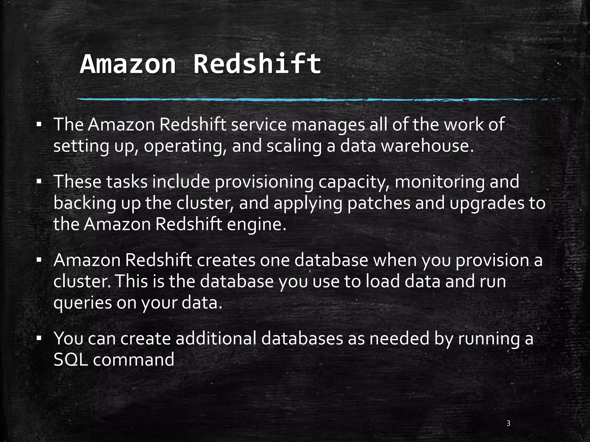Amazon Redshift 3 ▪ The Amazon Redshift service manages all of the work of setting up, operating, and scaling a data warehouse. ▪ These tasks include provisioning capacity, monitoring and backing up the cluster, and applying patches and upgrades to the Amazon Redshift engine. ▪ Amazon Redshift creates one database when you provision a cluster.This is the database you use to load data and run queries on your data. ▪ You can create additional databases as needed by running a SQL command 