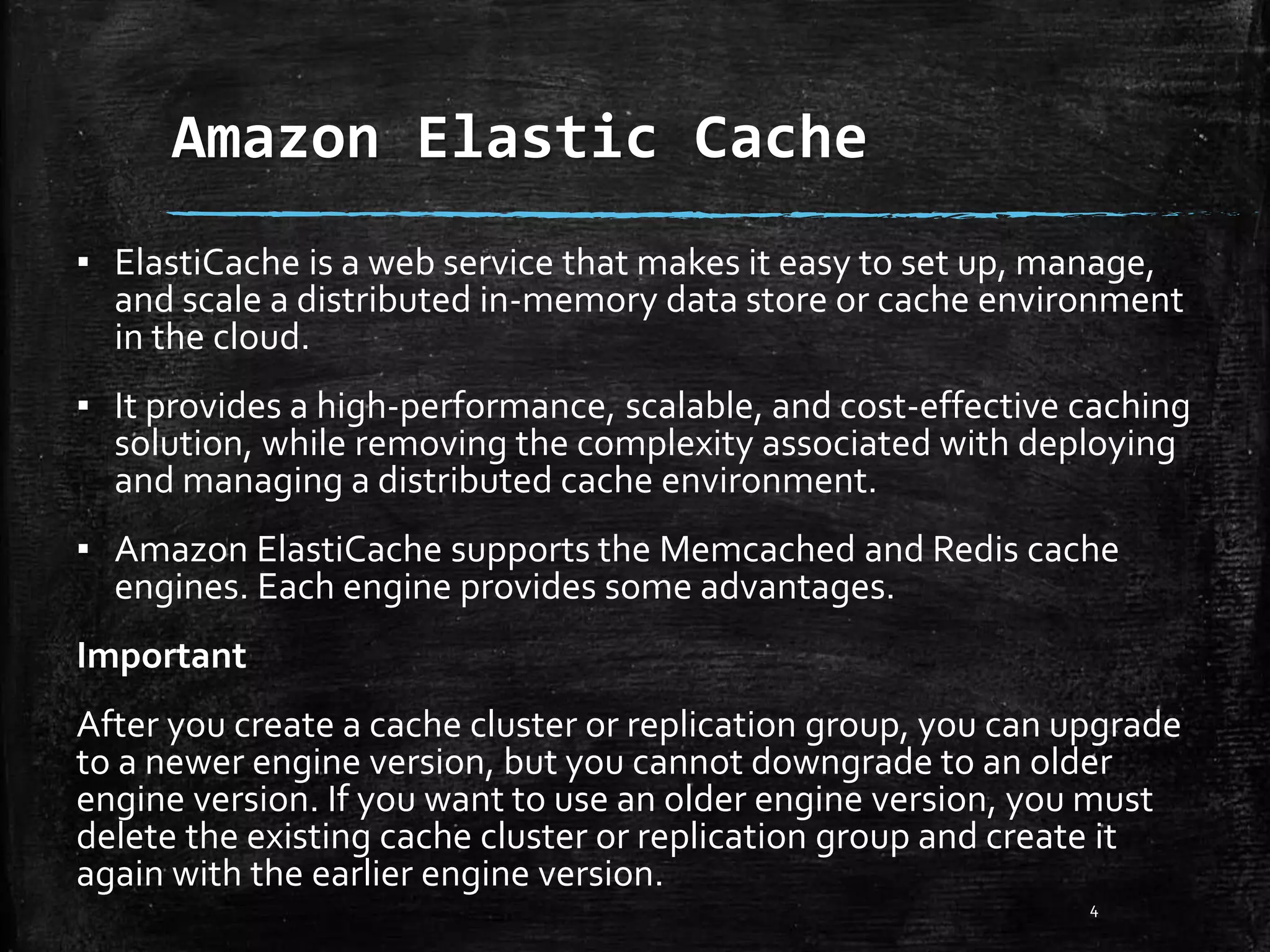 Amazon Elastic Cache 4 ▪ ElastiCache is a web service that makes it easy to set up, manage, and scale a distributed in-memory data store or cache environment in the cloud. ▪ It provides a high-performance, scalable, and cost-effective caching solution, while removing the complexity associated with deploying and managing a distributed cache environment. ▪ Amazon ElastiCache supports the Memcached and Redis cache engines. Each engine provides some advantages. Important After you create a cache cluster or replication group, you can upgrade to a newer engine version, but you cannot downgrade to an older engine version. If you want to use an older engine version, you must delete the existing cache cluster or replication group and create it again with the earlier engine version. 