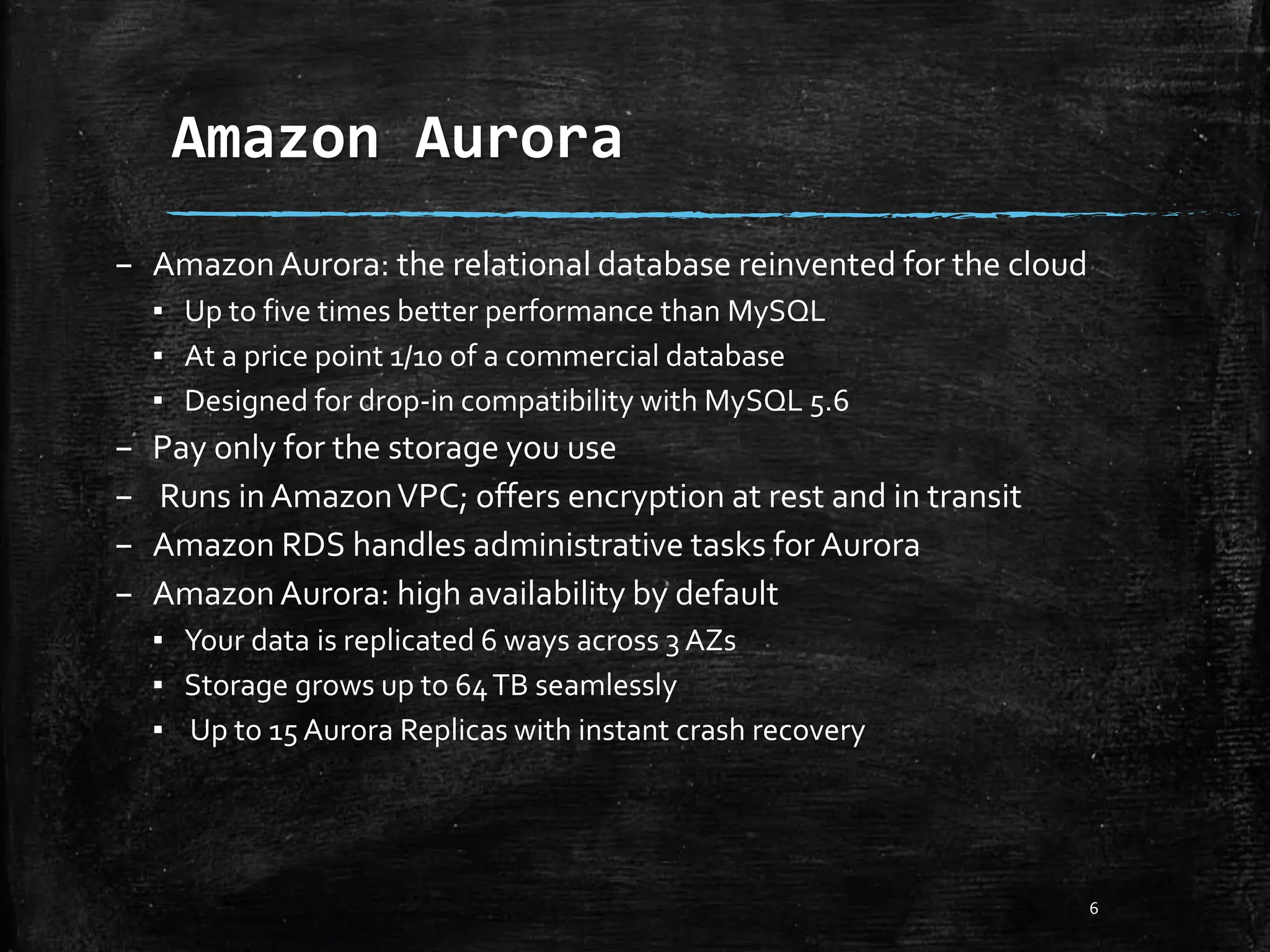 Amazon Aurora 6 – AmazonAurora: the relational database reinvented for the cloud ▪ Up to five times better performance than MySQL ▪ At a price point 1/10 of a commercial database ▪ Designed for drop-in compatibility with MySQL 5.6 – Pay only for the storage you use – Runs inAmazonVPC; offers encryption at rest and in transit – Amazon RDS handles administrative tasks for Aurora – AmazonAurora: high availability by default ▪ Your data is replicated 6 ways across 3 AZs ▪ Storage grows up to 64TB seamlessly ▪ Up to 15 Aurora Replicas with instant crash recovery 