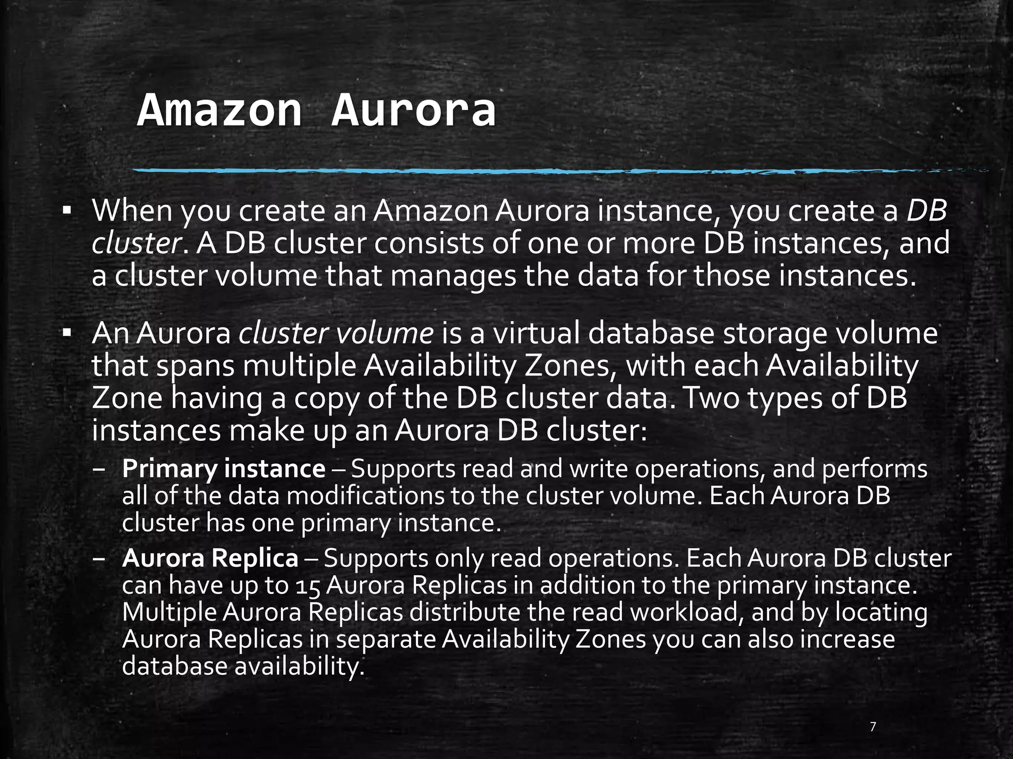Amazon Aurora 7 ▪ When you create an AmazonAurora instance, you create a DB cluster. A DB cluster consists of one or more DB instances, and a cluster volume that manages the data for those instances. ▪ An Aurora cluster volume is a virtual database storage volume that spans multiple Availability Zones, with each Availability Zone having a copy of the DB cluster data.Two types of DB instances make up an Aurora DB cluster: – Primary instance – Supports read and write operations, and performs all of the data modifications to the cluster volume. EachAurora DB cluster has one primary instance. – Aurora Replica – Supports only read operations. EachAurora DB cluster can have up to 15 Aurora Replicas in addition to the primary instance. MultipleAurora Replicas distribute the read workload, and by locating Aurora Replicas in separate Availability Zones you can also increase database availability. 