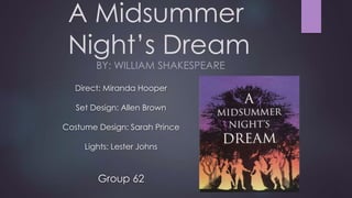A Midsummer 
Night’s Dream 
BY: WILLIAM SHAKESPEARE 
Direct: Miranda Hooper 
Set Design: Allen Brown 
Costume Design: Sarah Prince 
Lights: Lester Johns 
Group 62 
 