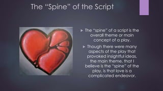The “Spine” of the Script 
 The “spine” of a script is the 
overall theme or main 
concept of a play. 
 Though there were many 
aspects of the play that 
provoked insightful ideas, 
the main theme, that I 
believe is the “spine” of the 
play, is that love is a 
complicated endeavor. 
 