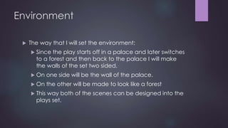 Environment 
 The way that I will set the environment: 
 Since the play starts off in a palace and later switches 
to a forest and then back to the palace I will make 
the walls of the set two sided. 
 On one side will be the wall of the palace. 
 On the other will be made to look like a forest 
 This way both of the scenes can be designed into the 
plays set. 
 