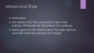 Mood and Style 
 Naturalism 
 This means that the scene that is set in the 
palace will literally be the interior of a palace. 
 Same goes for the forest scene the walls will turn 
and will make the persona of a forest. 
 