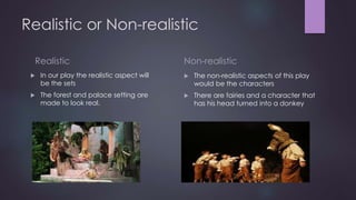 Realistic or Non-realistic 
Realistic 
 In our play the realistic aspect will 
be the sets 
 The forest and palace setting are 
made to look real. 
Non-realistic 
 The non-realistic aspects of this play 
would be the characters 
 There are fairies and a character that 
has his head turned into a donkey 
 