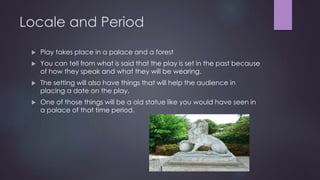 Locale and Period 
 Play takes place in a palace and a forest 
 You can tell from what is said that the play is set in the past because 
of how they speak and what they will be wearing. 
 The setting will also have things that will help the audience in 
placing a date on the play. 
 One of those things will be a old statue like you would have seen in 
a palace of that time period. 
 