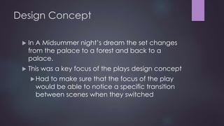 Design Concept 
 In A Midsummer night’s dream the set changes 
from the palace to a forest and back to a 
palace. 
 This was a key focus of the plays design concept 
Had to make sure that the focus of the play 
would be able to notice a specific transition 
between scenes when they switched 
 
