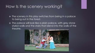 How Is the scenery working? 
 The scenery in this play switches from being in a palace 
to being out in the forest. 
 The palace will look like a plain palace, with grey stone 
styled walls and the stairs that blend into the walls of the 
theatre. 
 