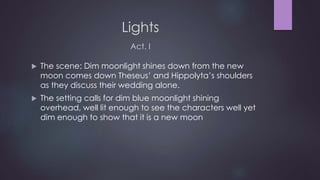 Lights 
Act. I 
 The scene: Dim moonlight shines down from the new 
moon comes down Theseus’ and Hippolyta’s shoulders 
as they discuss their wedding alone. 
 The setting calls for dim blue moonlight shining 
overhead, well lit enough to see the characters well yet 
dim enough to show that it is a new moon 
 