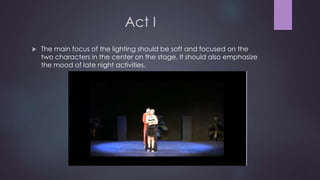 Act I 
 The main focus of the lighting should be soft and focused on the 
two characters in the center on the stage. It should also emphasize 
the mood of late night activities. 
 