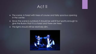 Act II 
 The scene: A forest with trees of course and fairly spacious opening 
in the center. 
 Since the scene is outdoors it should be well lit but spotty enough to 
give the illusion that it is a forest and there are trees 
 The lights should still be relatively dim. 
 