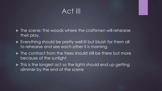 Act III 
 The scene: The woods where the craftsmen will rehearse 
their play. 
 Everything should be pretty well lit but bluish for them all 
to rehearse and see each other it is morning. 
 The contract from the trees should still be there but more 
because of the sunlight 
 This is the longest act so the lights should end up getting 
dimmer by the end of the scene 
 