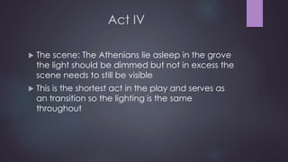 Act IV 
 The scene: The Athenians lie asleep in the grove 
the light should be dimmed but not in excess the 
scene needs to still be visible 
 This is the shortest act in the play and serves as 
an transition so the lighting is the same 
throughout 
 