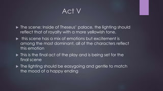 Act V 
 The scene: Inside of Theseus’ palace, the lighting should 
reflect that of royalty with a more yellowish tone. 
 this scene has a mix of emotions but excitement is 
among the most dominant, all of the characters reflect 
this emotion 
 This is the final act of the play and is being set for the 
final scene 
 The lighting should be easygoing and gentle to match 
the mood of a happy ending 
 