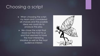 Choosing a script 
 When choosing the script, 
my team and I considered 
all choices and the possible 
ideas we could do to 
produce the play. 
 We chose the script that 
stood out the most to us 
and that seemed to have 
the most interesting 
storyline as well as the most 
audience interest. 
 