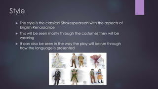 Style 
 The style is the classical Shakespearean with the aspects of 
English Renaissance 
 This will be seen mostly through the costumes they will be 
wearing 
 It can also be seen in the way the play will be run through 
how the language is presented 
 