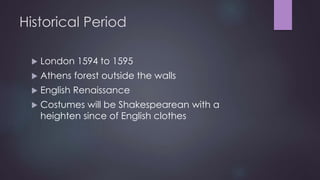 Historical Period 
 London 1594 to 1595 
 Athens forest outside the walls 
 English Renaissance 
 Costumes will be Shakespearean with a 
heighten since of English clothes 
 