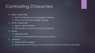 Contrasting Characters 
 Main characters: 
 Clothing will pop out having brighter clothing 
 Will be nicer and fancy English clothing 
 Minor characters: 
 Lighter coloring clothes 
 Will not stand out as much as main characters 
 Fairies 
 Following cloths 
 White to use the lighting on stage as an accent 
 Laborers 
 Clothing will be ragged 
 Makes it seem that they do much work and are not as wealthy as the others 
 