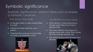 Symbolic significance 
Symbolic Significance- abstract ideas such as shapes 
or fantastic creatures 
Tom Snout (The Wall) 
 In the play there is a play where there 
is a wall 
 Instead of a real wall they use a 
person 
 Therefore the costume must be able 
to move in but look like a wall 
Nick Bottom (Donkey Head) 
 When Bottom’s head becomes a 
donkey head there has to be a 
special mask 
 This mask will be in the shape of a 
donkey head with cotton that comes 
off it too look like donkey hair 
 Hair will be long so may be seen from 
all seats 
 
