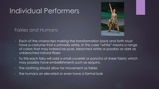 Individual Performers 
Fairies and Humans 
• Each of the characters making the transformation back and forth must 
have a costume that is primarily white. In this case “white” means a range 
of colors that may indeed be pure, bleached white or possibly as dark as 
unbleached natural fibers 
• To this each fairy will add a small coverlet or poncho of sheer fabric which 
may possibly have embellishments such as sequins. 
• The clothing should allow for movement as fairies 
• the humans an elevated or even have a formal look 
